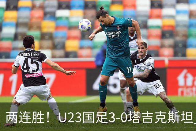 两连胜！U23国足3-0塔吉克斯坦 木塔力甫闪击+造点向余望点射